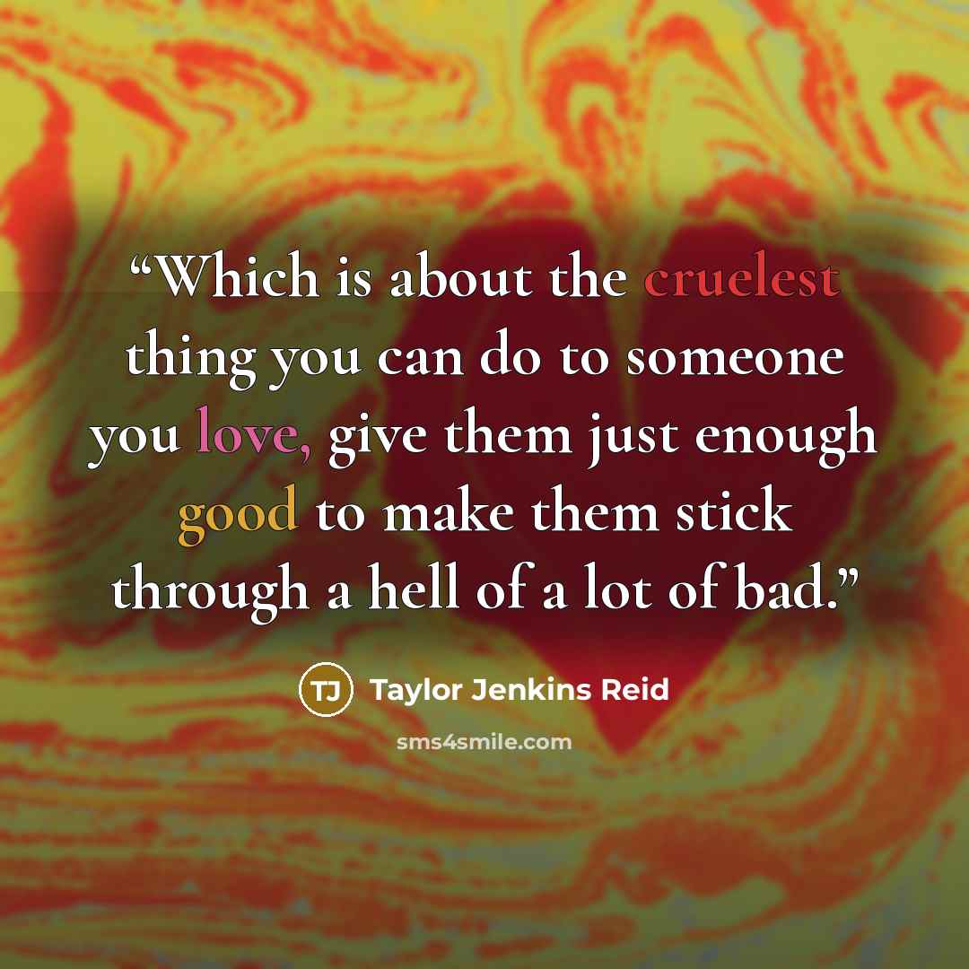 “Which is about the cruelest thing you can do to someone you love, give them just enough good to make them stick through a hell of a lot of bad.” quote by Taylor Jenkins Reid