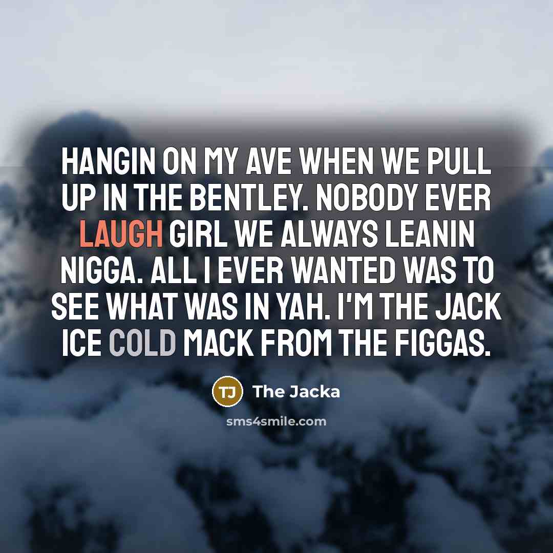 “Hangin on my ave when we pull up in the bentley. Nobody ever laugh girl we always leanin nigga. All I ever wanted was to see what was in yah. I'm the Jack ice cold Mack from the Figgas.” quote by The Jacka