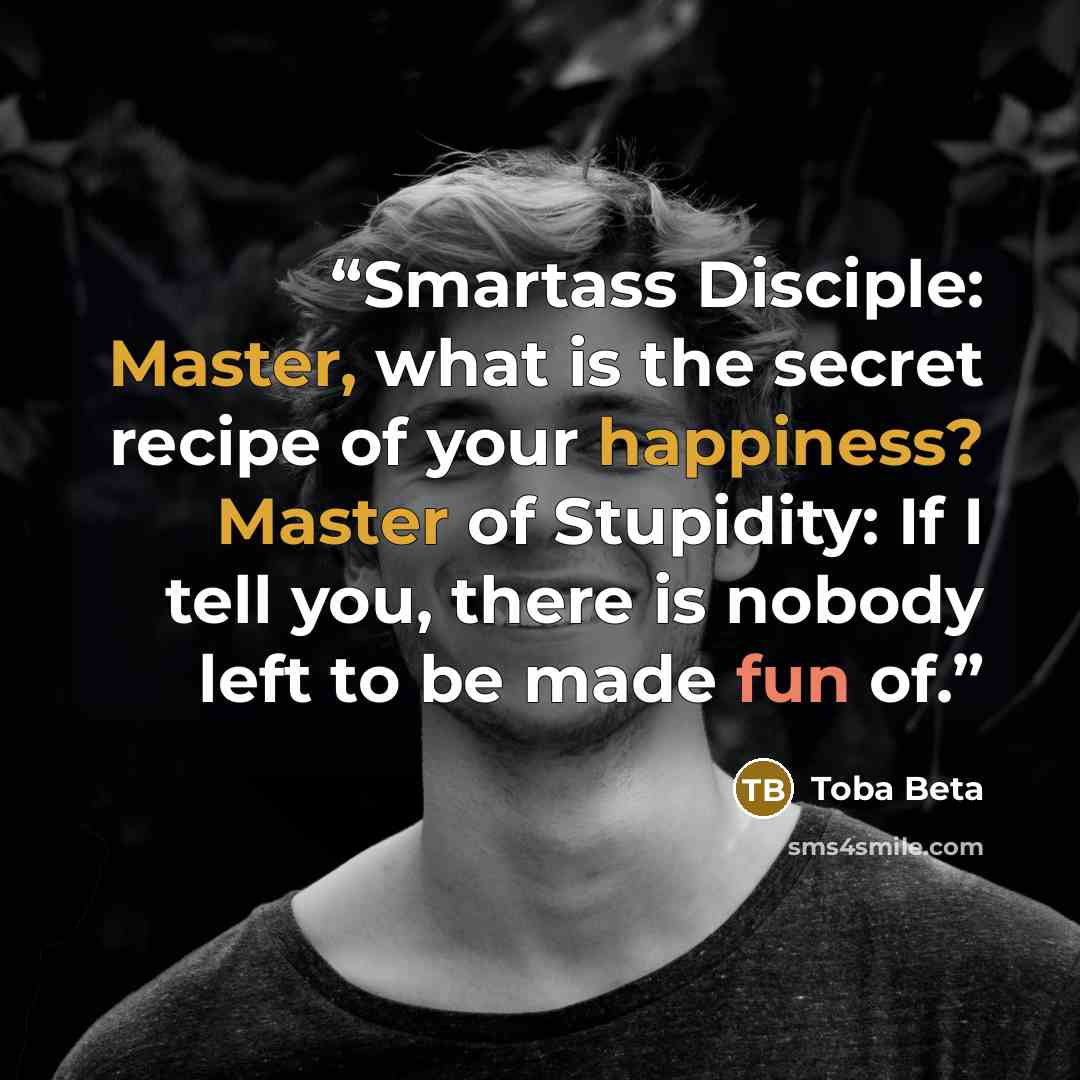 “Smartass Disciple: Master, what is the secret recipe of your happiness? Master of Stupidity: If I tell you, there is nobody left to be made fun of.” quote by Toba Beta