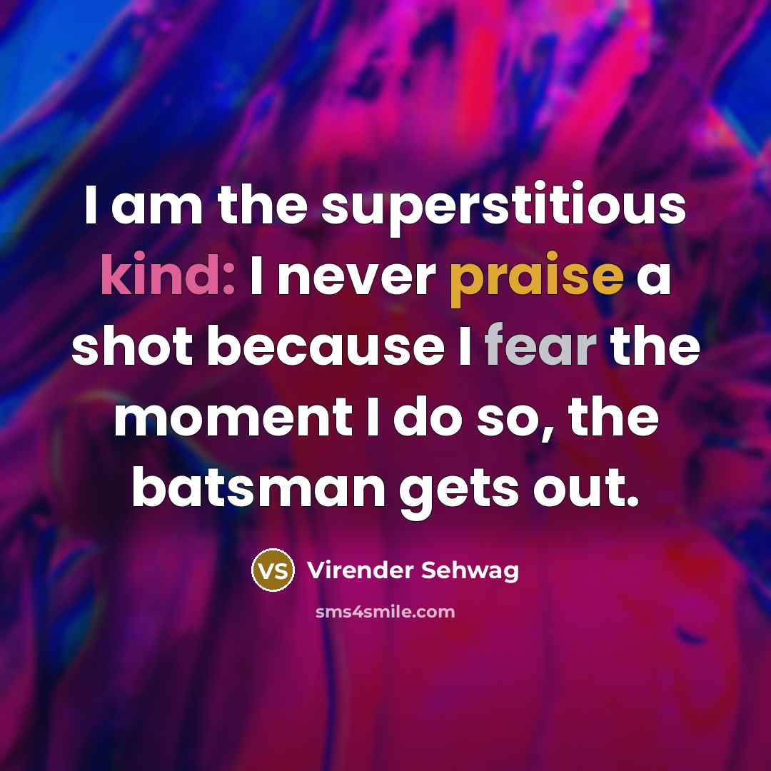 “I am the superstitious kind: I never praise a shot because I fear the moment I do so, the batsman gets out.” quote by Virender Sehwag