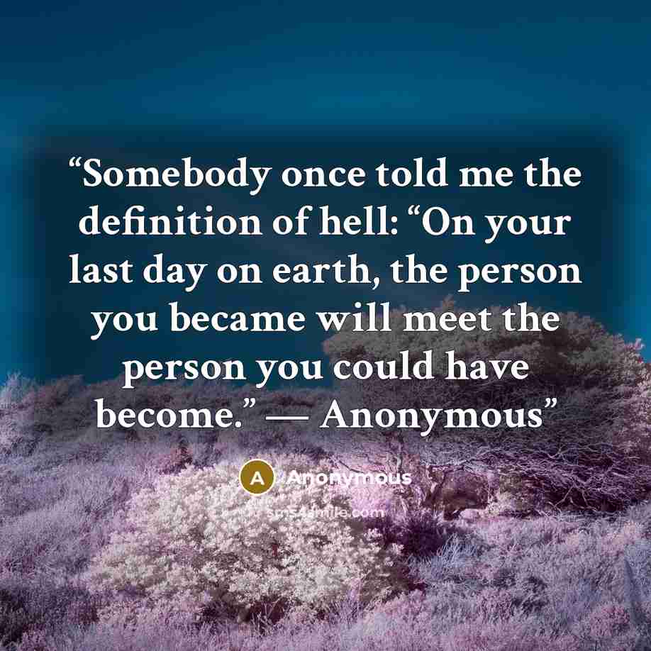 “Somebody once told me the definition of hell: “On your last day on earth, the person you became will meet the person you could have become.” — Anonymous” quote by Anonymous