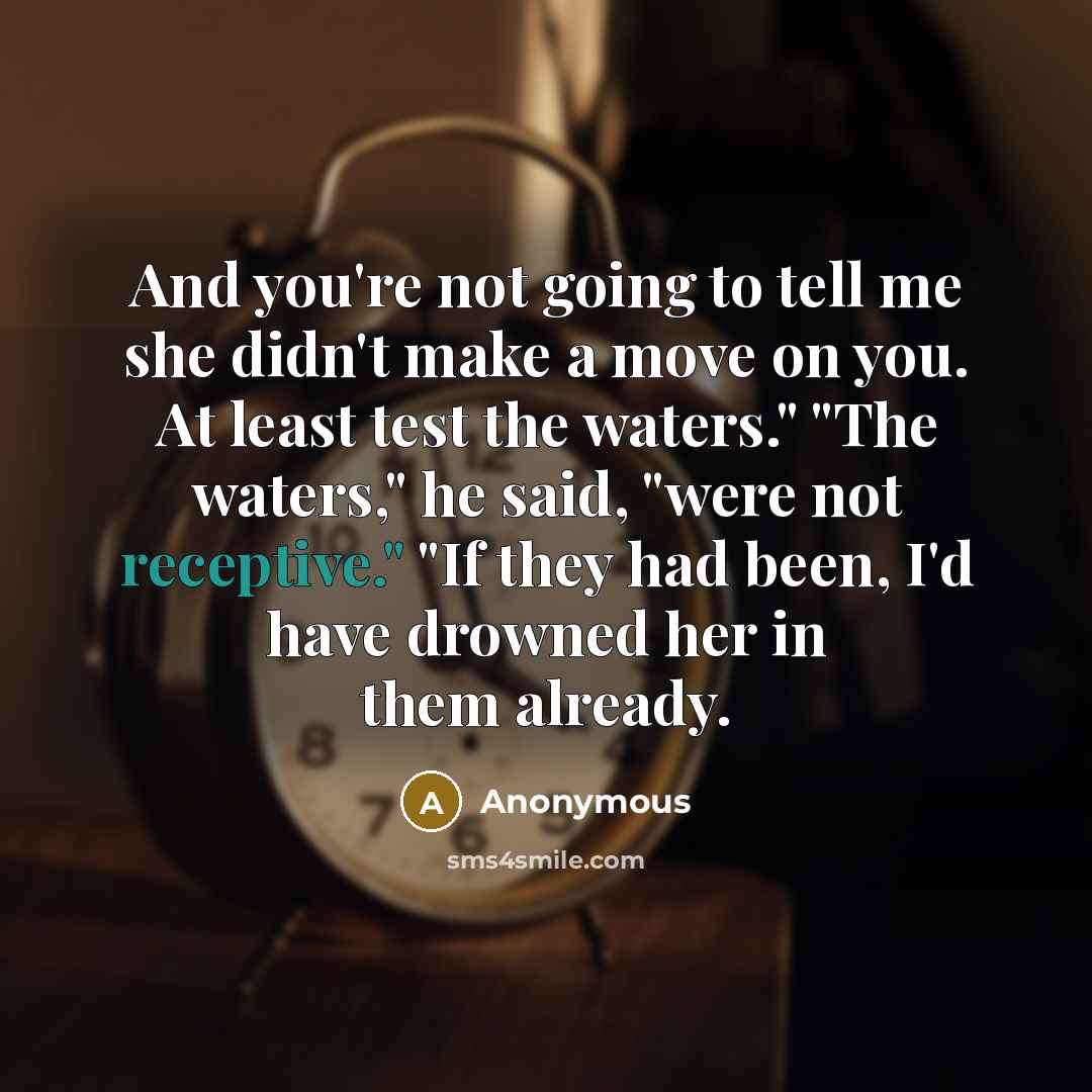 “And you're not going to tell me she didn't make a move on you. At least test the waters." "The waters," he said, "were not receptive." "If they had been, I'd have drowned her in them already.” quote by Anonymous