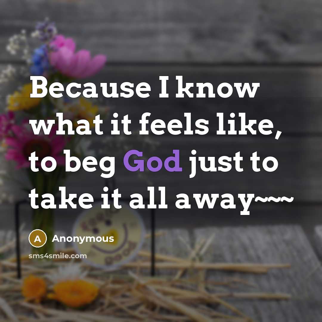 “Because I know what it feels like, to beg God just to take it all away~~~” quote by Anonymous