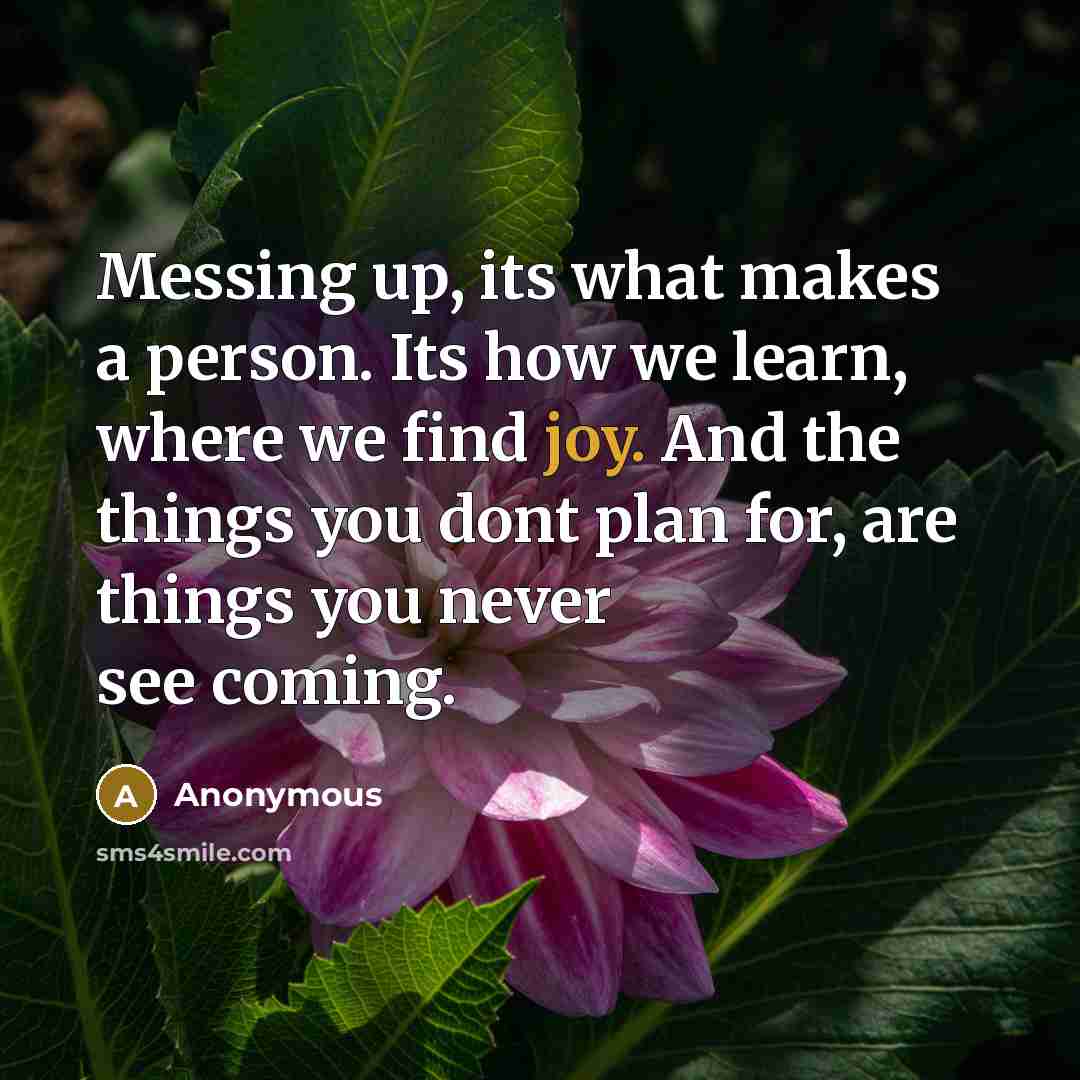 “Messing up, its what makes a person. Its how we learn, where we find joy. And the things you dont plan for, are things you never see coming.” quote by Anonymous