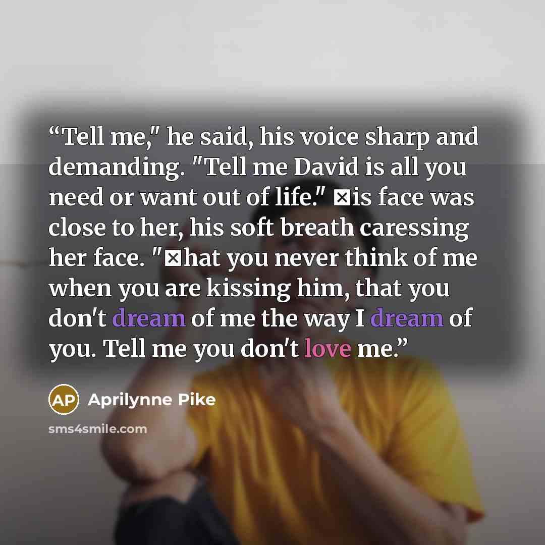 “Tell me," he said, his voice sharp and demanding. "Tell me David is all you need or want out of life." Ηis face was close to her, his soft breath caressing her face. "Τhat you never think of me when you are kissing him, that you don't dream of me the way I dream of you. Tell me you don't love me.” quote by Aprilynne Pike