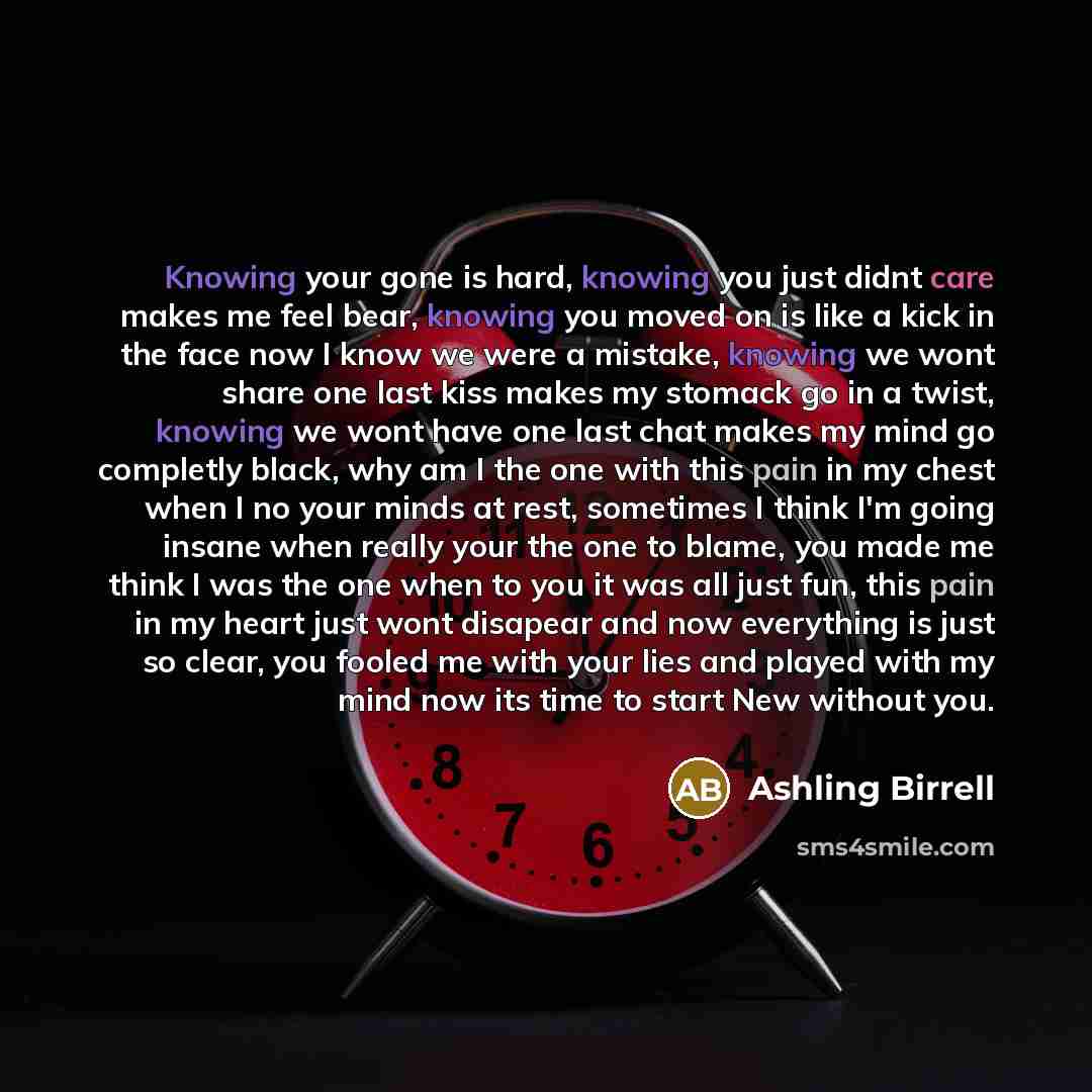 “Knowing your gone is hard, knowing you just didnt care makes me feel bear, knowing you moved on is like a kick in the face now I know we were a mistake, knowing we wont share one last kiss makes my stomack go in a twist, knowing we wont have one last chat makes my mind go completly black, why am I…” quote by Ashling Birrell