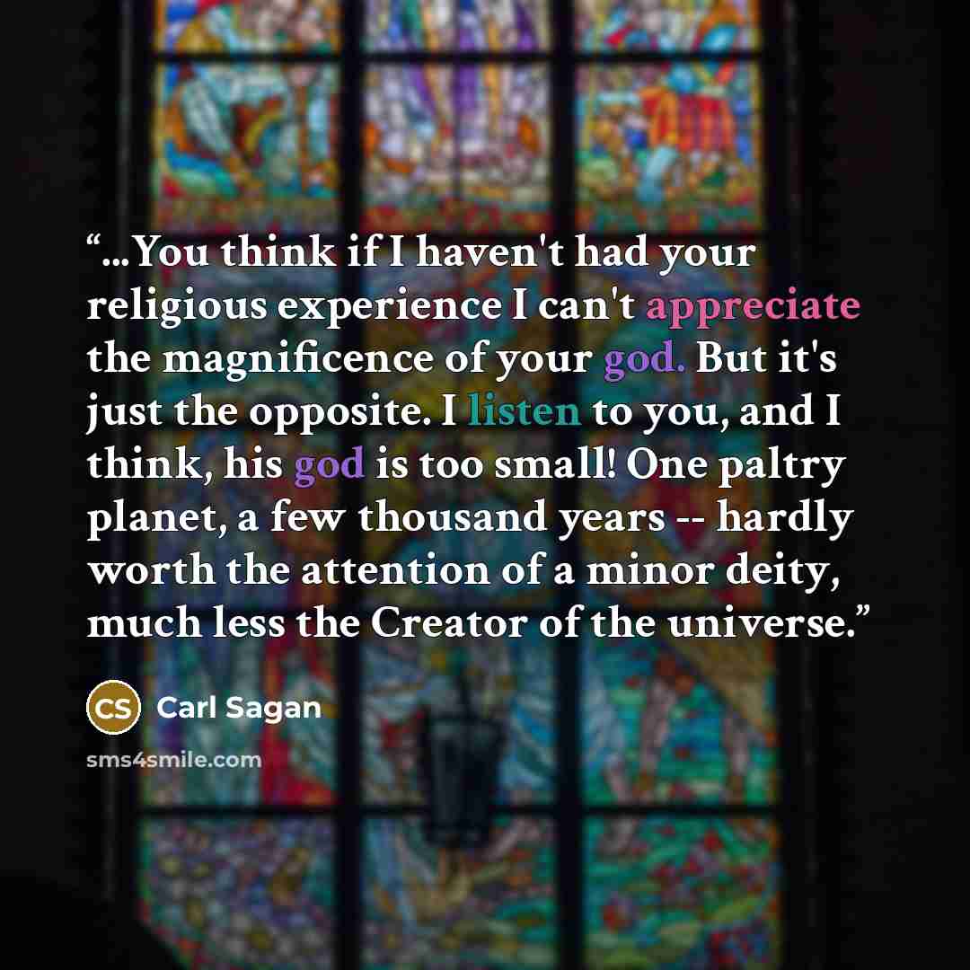 “...You think if I haven't had your religious experience I can't appreciate the magnificence of your god. But it's just the opposite. I listen to you, and I think, his god is too small! One paltry planet, a few thousand years -- hardly worth the attention of a minor deity, much less the Creator of…” quote by Carl Sagan