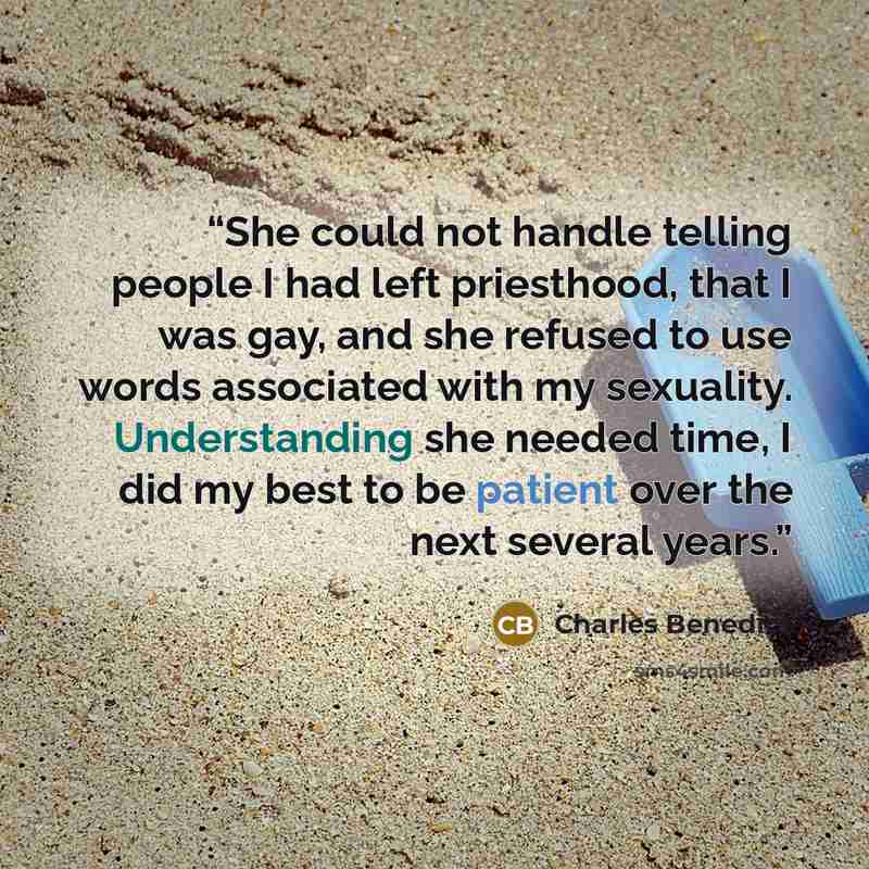 “She could not handle telling people I had left priesthood, that I was gay, and she refused to use words associated with my sexuality. Understanding she needed time, I did my best to be patient over the next several years.” quote by Charles Benedict