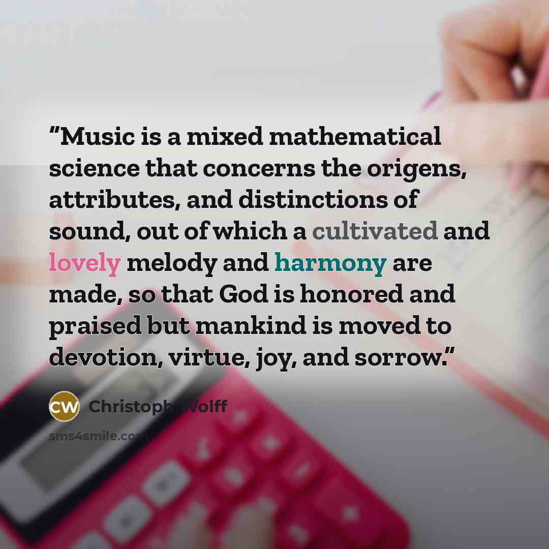 “Music is a mixed mathematical science that concerns the origens, attributes, and distinctions of sound, out of which a cultivated and lovely melody and harmony are made, so that God is honored and praised but mankind is moved to devotion, virtue, joy, and sorrow.” quote by Christoph Wolff