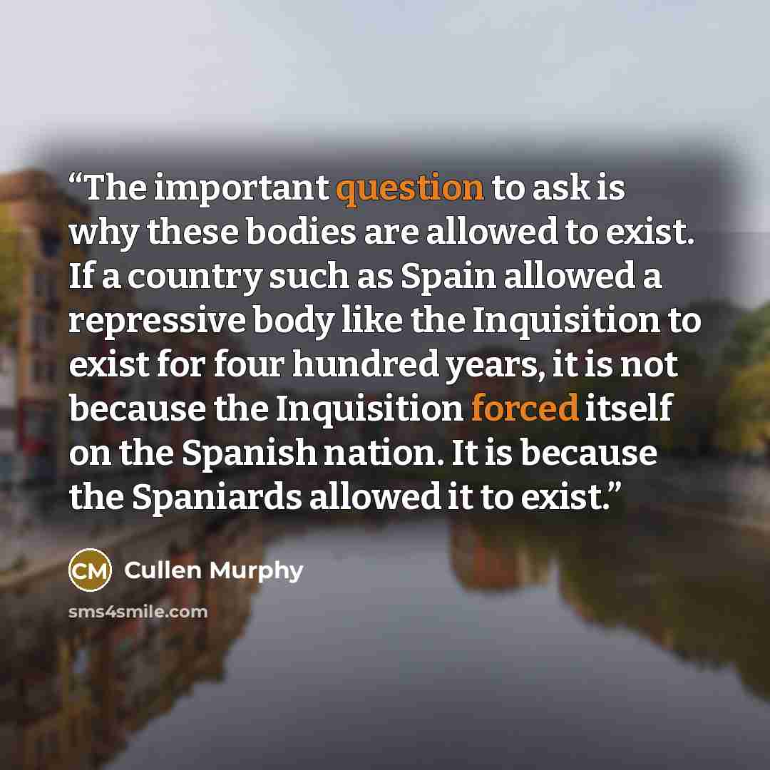 “The important question to ask is why these bodies are allowed to exist. If a country such as Spain allowed a repressive body like the Inquisition to exist for four hundred years, it is not because the Inquisition forced itself on the Spanish nation. It is because the Spaniards allowed it to exist.” quote by Cullen Murphy