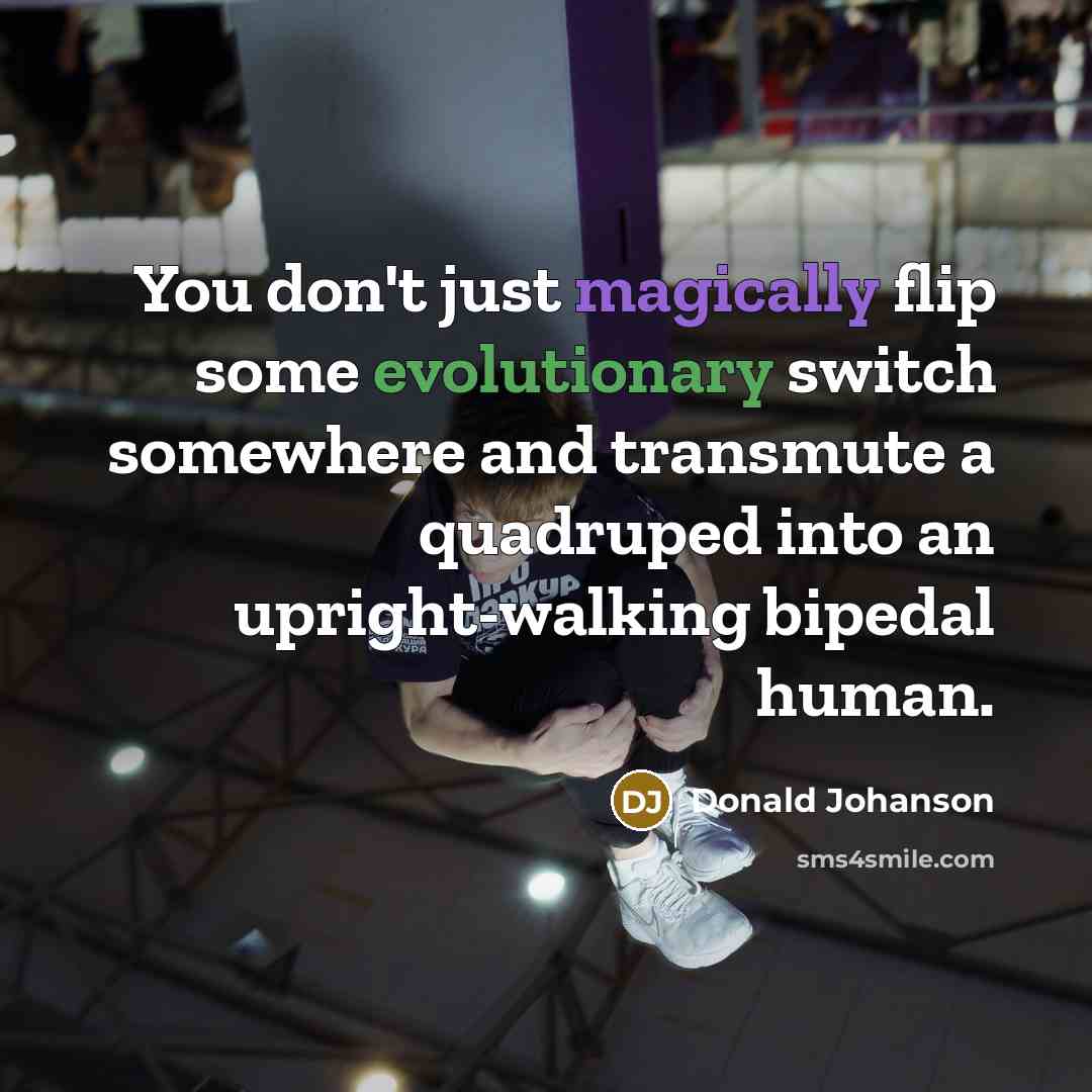 “You don't just magically flip some evolutionary switch somewhere and transmute a quadruped into an upright-walking bipedal human.” quote by Donald Johanson