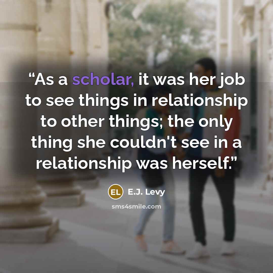 “As a scholar, it was her job to see things in relationship to other things; the only thing she couldn't see in a relationship was herself.” quote by E.J. Levy