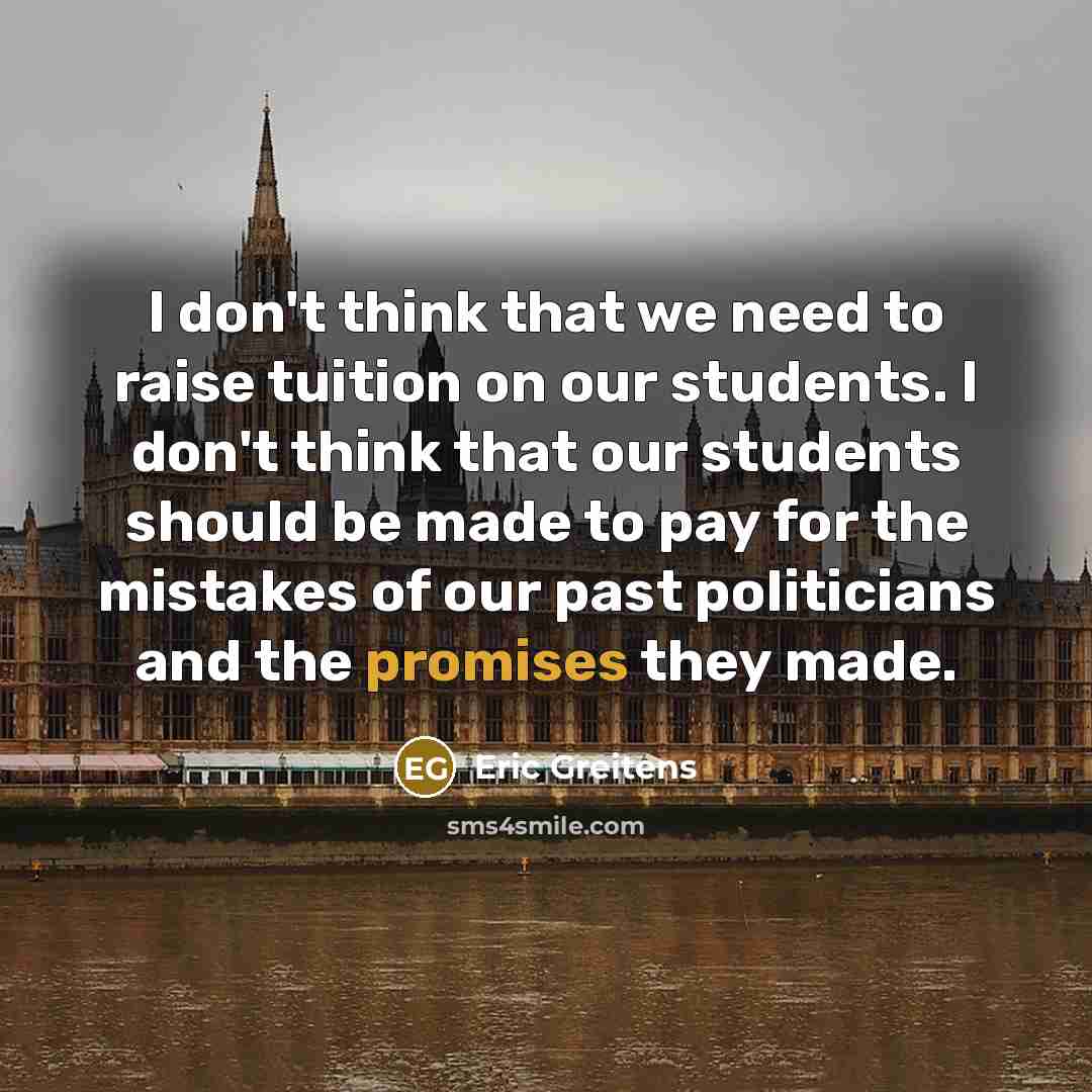 “I don't think that we need to raise tuition on our students. I don't think that our students should be made to pay for the mistakes of our past politicians and the promises they made.” quote by Eric Greitens