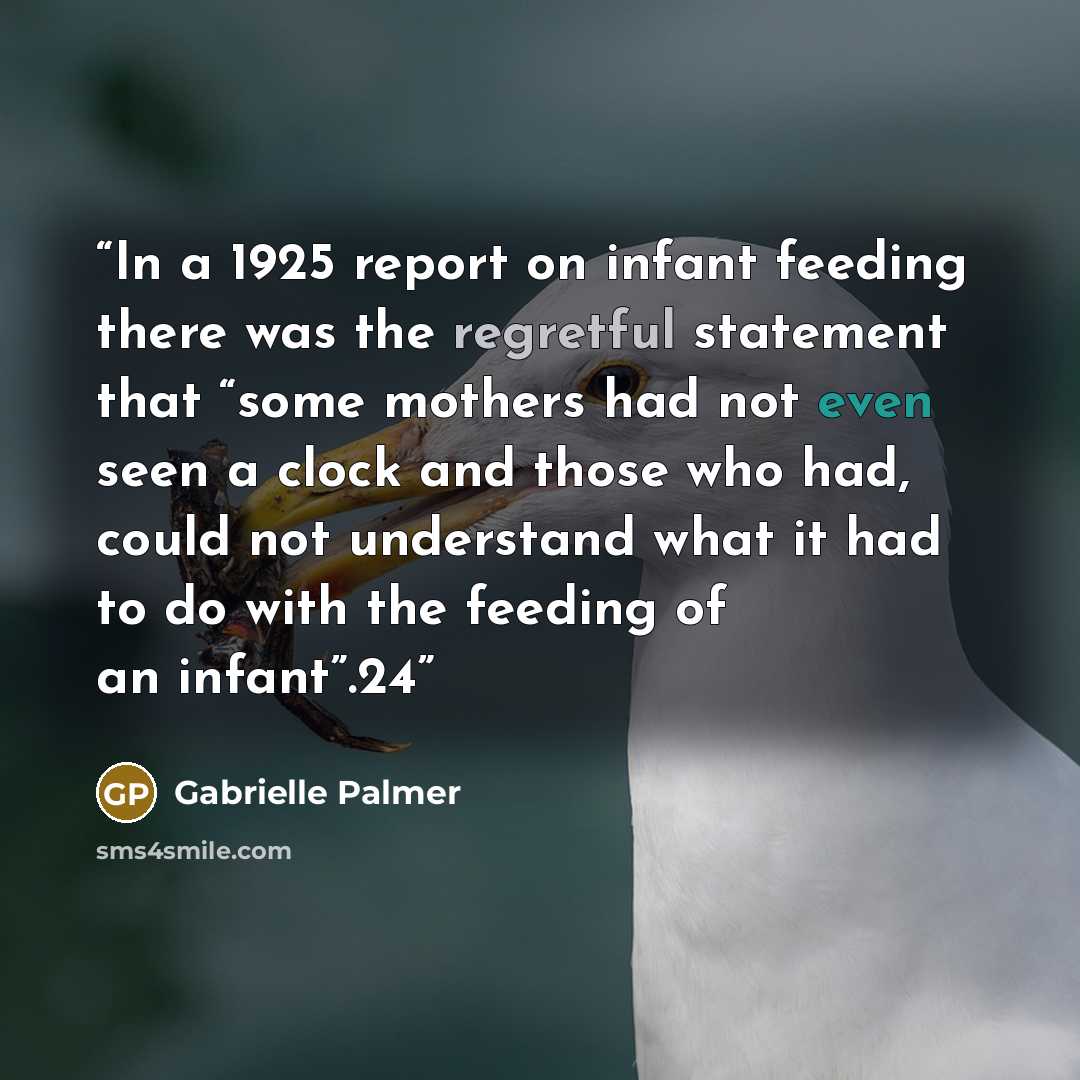 “In a 1925 report on infant feeding there was the regretful statement that “some mothers had not even seen a clock and those who had, could not understand what it had to do with the feeding of an infant”.24” quote by Gabrielle Palmer
