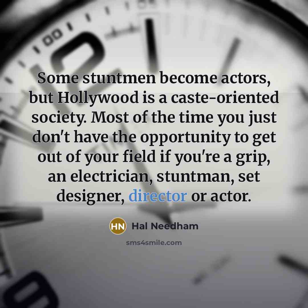 “Some stuntmen become actors, but Hollywood is a caste-oriented society. Most of the time you just don't have the opportunity to get out of your field if you're a grip, an electrician, stuntman, set designer, director or actor.” quote by Hal Needham