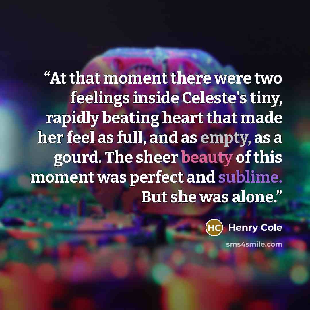 “At that moment there were two feelings inside Celeste's tiny, rapidly beating heart that made her feel as full, and as empty, as a gourd. The sheer beauty of this moment was perfect and sublime. But she was alone.” quote by Henry Cole