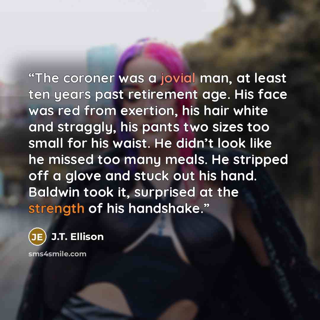 “The coroner was a jovial man, at least ten years past retirement age. His face was red from exertion, his hair white and straggly, his pants two sizes too small for his waist. He didn’t look like he missed too many meals. He stripped off a glove and stuck out his hand. Baldwin took it, surprised…” quote by J.T. Ellison