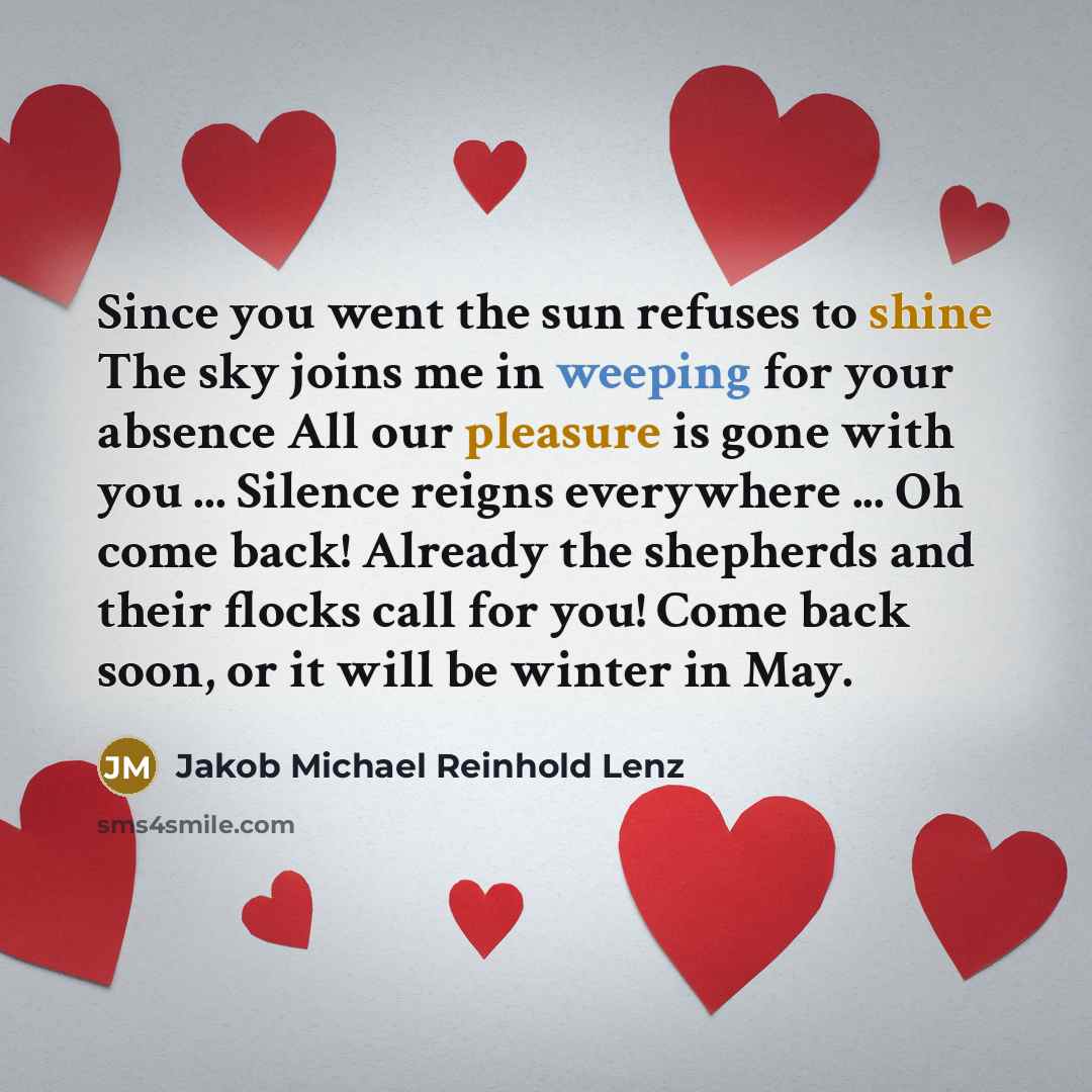 “Since you went the sun refuses to shine The sky joins me in weeping for your absence All our pleasure is gone with you ... Silence reigns everywhere ... Oh come back! Already the shepherds and their flocks call for you! Come back soon, or it will be winter in May.” quote by Jakob Michael Reinhold Lenz
