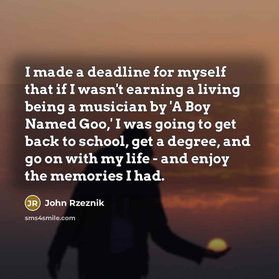 “I made a deadline for myself that if I wasn't earning a living being a musician by 'A Boy Named Goo,' I was going to get back to school, get a degree, and go on with my life - and enjoy the memories I had.” quote by John Rzeznik