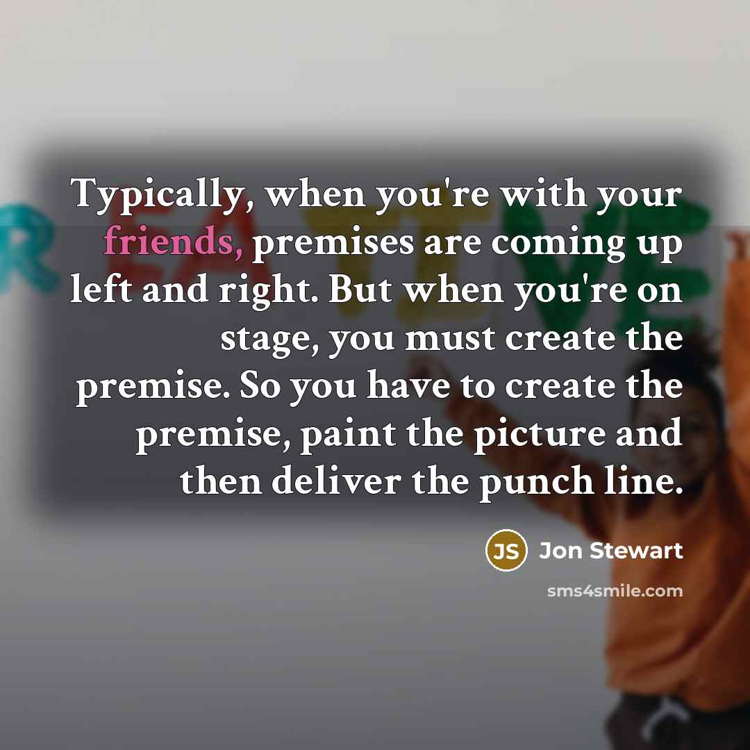 “Typically, when you're with your friends, premises are coming up left and right. But when you're on stage, you must create the premise. So you have to create the premise, paint the picture and then deliver the punch line.” quote by Jon Stewart