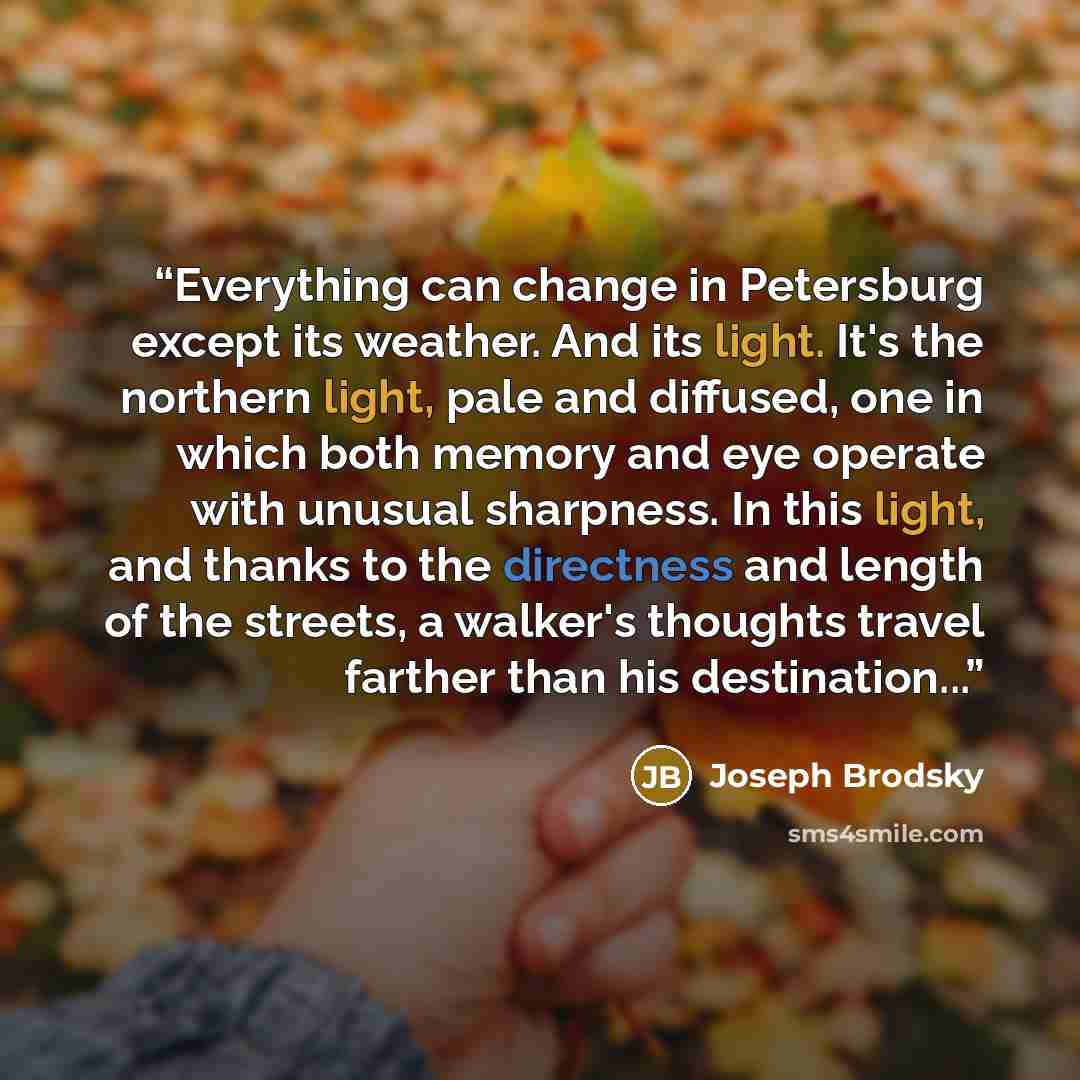 “Everything can change in Petersburg except its weather. And its light. It's the northern light, pale and diffused, one in which both memory and eye operate with unusual sharpness. In this light, and thanks to the directness and length of the streets, a walker's thoughts travel farther than his…” quote by Joseph Brodsky