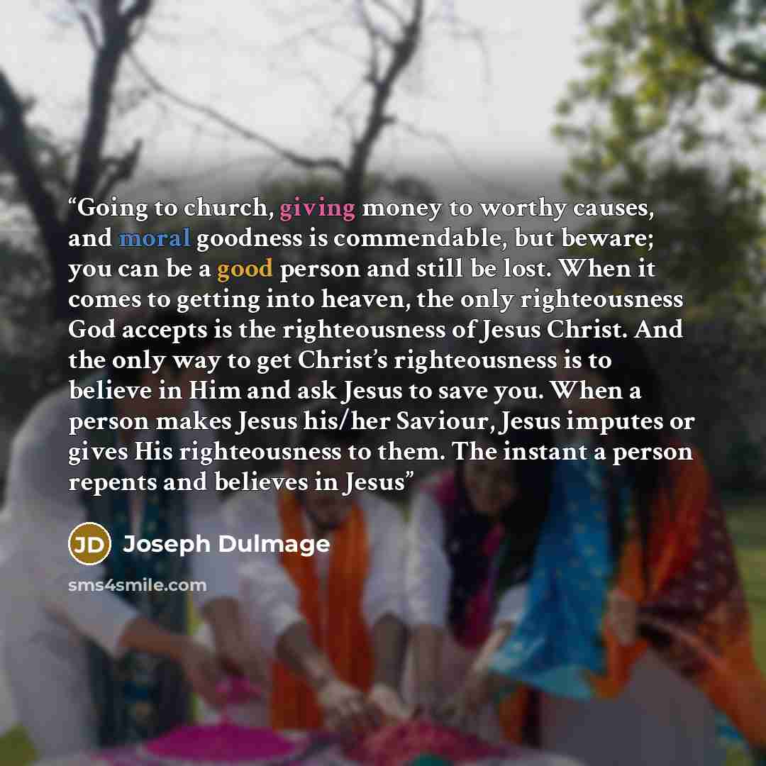 “Going to church, giving money to worthy causes, and moral goodness is commendable, but beware; you can be a good person and still be lost. When it comes to getting into heaven, the only righteousness God accepts is the righteousness of Jesus Christ. And the only way to get Christ’s righteousness…” quote by Joseph Dulmage
