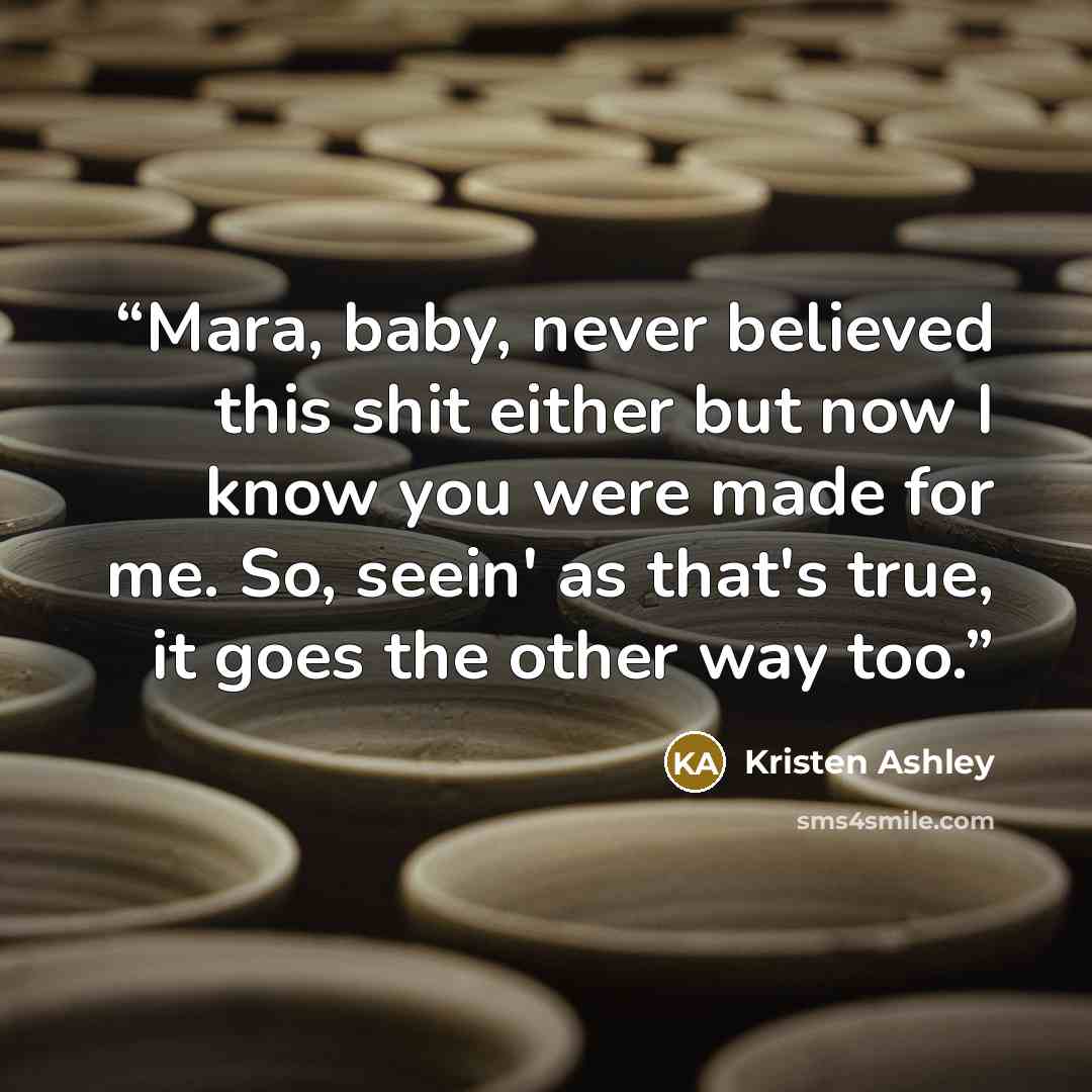 “Mara, baby, never believed this shit either but now I know you were made for me. So, seein' as that's true, it goes the other way too.” quote by Kristen Ashley
