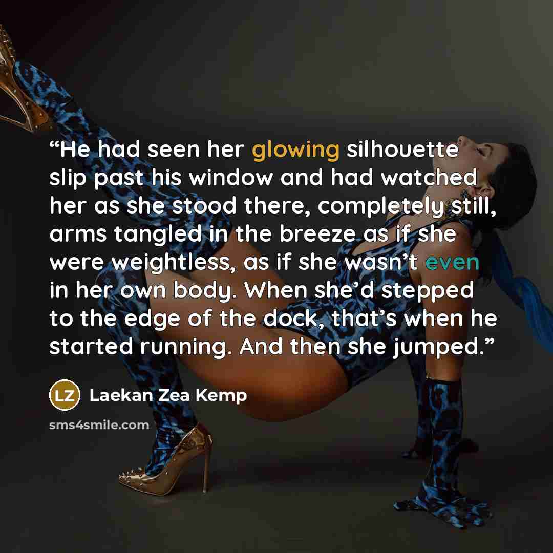 “He had seen her glowing silhouette slip past his window and had watched her as she stood there, completely still, arms tangled in the breeze as if she were weightless, as if she wasn’t even in her own body. When she’d stepped to the edge of the dock, that’s when he started running. And then she…” quote by Laekan Zea Kemp