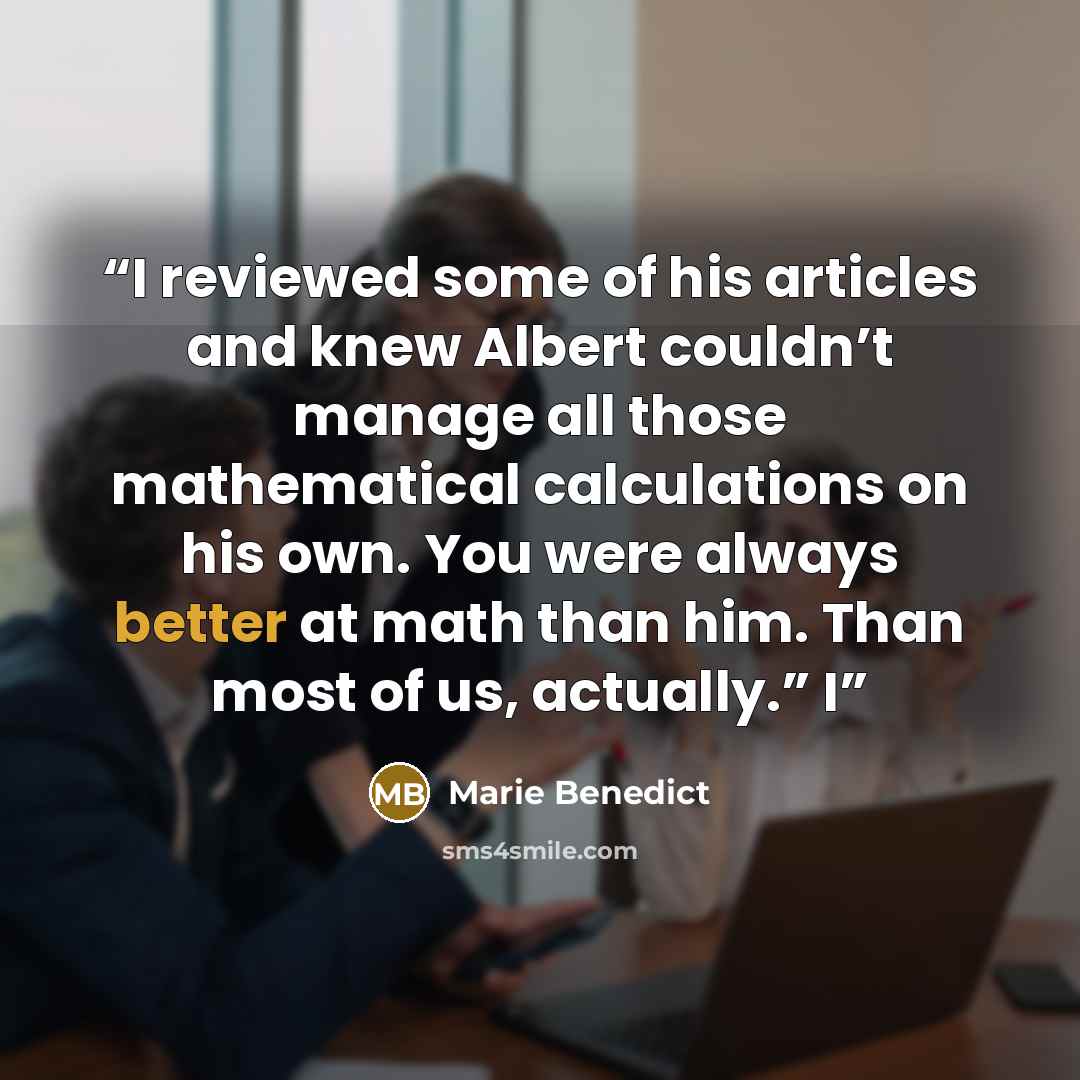 “I reviewed some of his articles and knew Albert couldn’t manage all those mathematical calculations on his own. You were always better at math than him. Than most of us, actually.” I” quote by Marie Benedict