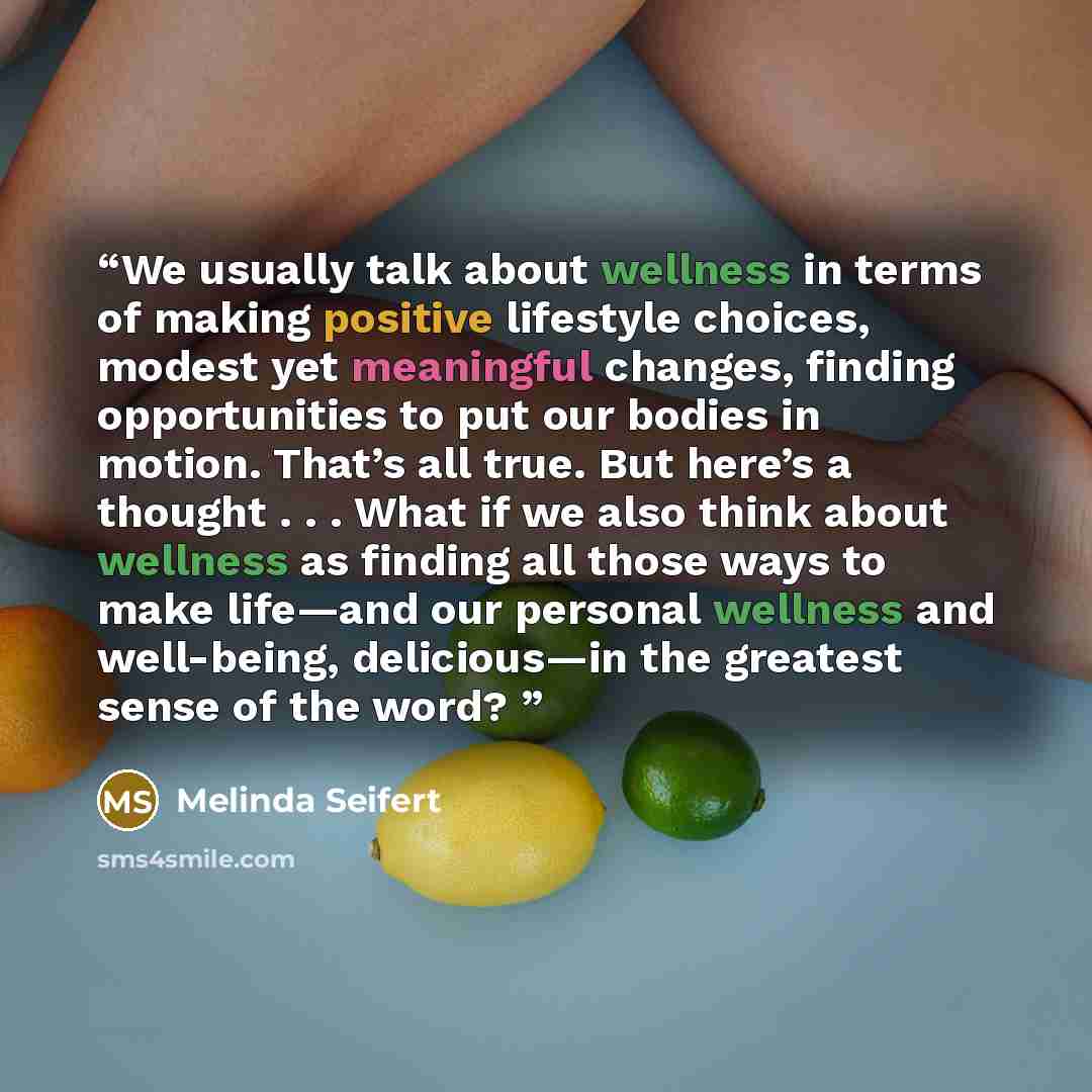 “We usually talk about wellness in terms of making positive lifestyle choices, modest yet meaningful changes, finding opportunities to put our bodies in motion. That’s all true. But here’s a thought . . . What if we also think about wellness as finding all those ways to make life—and our personal…” quote by Melinda Seifert