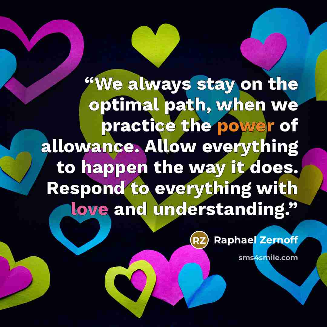 “We always stay on the optimal path, when we practice the power of allowance. Allow everything to happen the way it does. Respond to everything with love and understanding.” quote by Raphael Zernoff