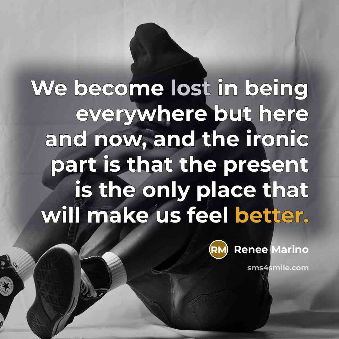 “We become lost in being everywhere but here and now, and the ironic part is that the present is the only place that will make us feel better.” quote by Renee Marino