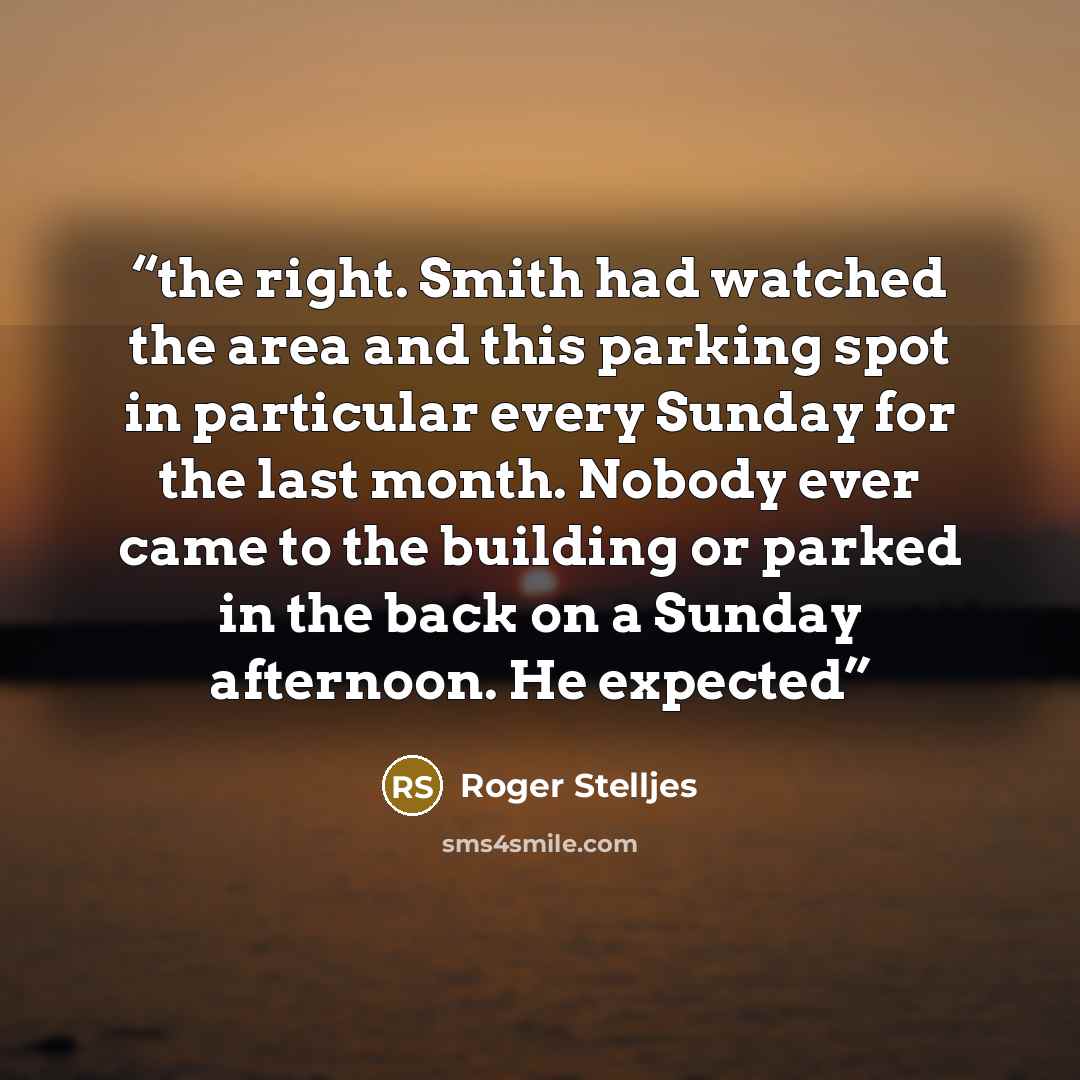 “the right. Smith had watched the area and this parking spot in particular every Sunday for the last month. Nobody ever came to the building or parked in the back on a Sunday afternoon. He expected” quote by Roger Stelljes