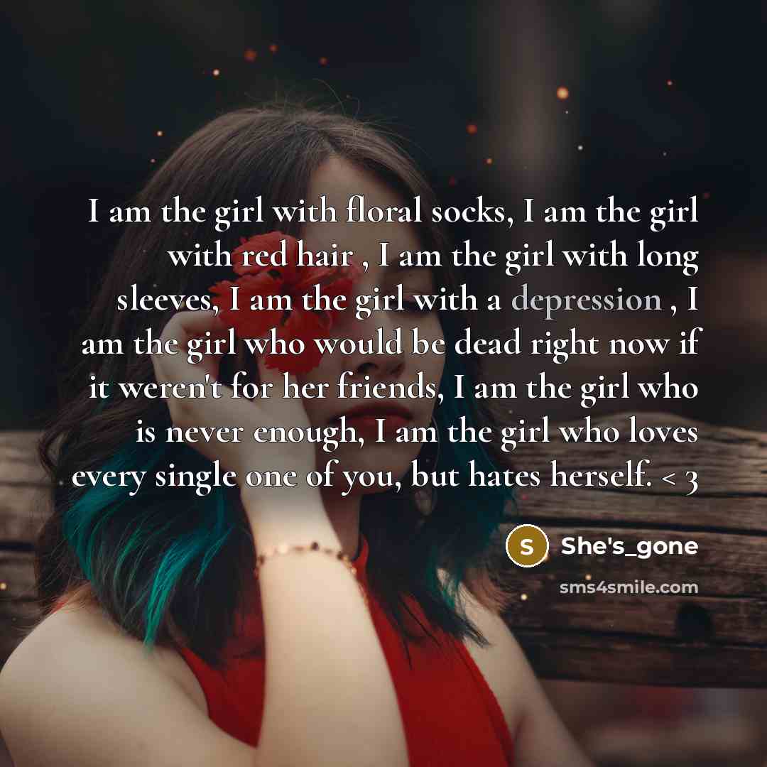 “I am the girl with floral socks, I am the girl with red hair , I am the girl with long sleeves, I am the girl with a depression , I am the girl who would be dead right now if it weren't for her friends, I am the girl who is never enough, I am the girl who loves every single one of you, but hates…” quote by She's_gone