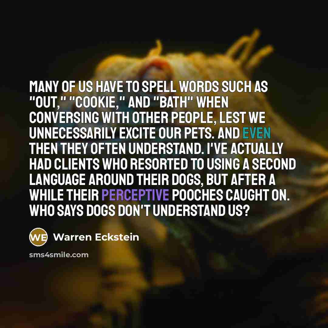 “Many of us have to spell words such as "out," "cookie," and "bath" when conversing with other people, lest we unnecessarily excite our pets. And even then they often understand. I've actually had clients who resorted to using a second language around their dogs, but after a while their perceptive…” quote by Warren Eckstein