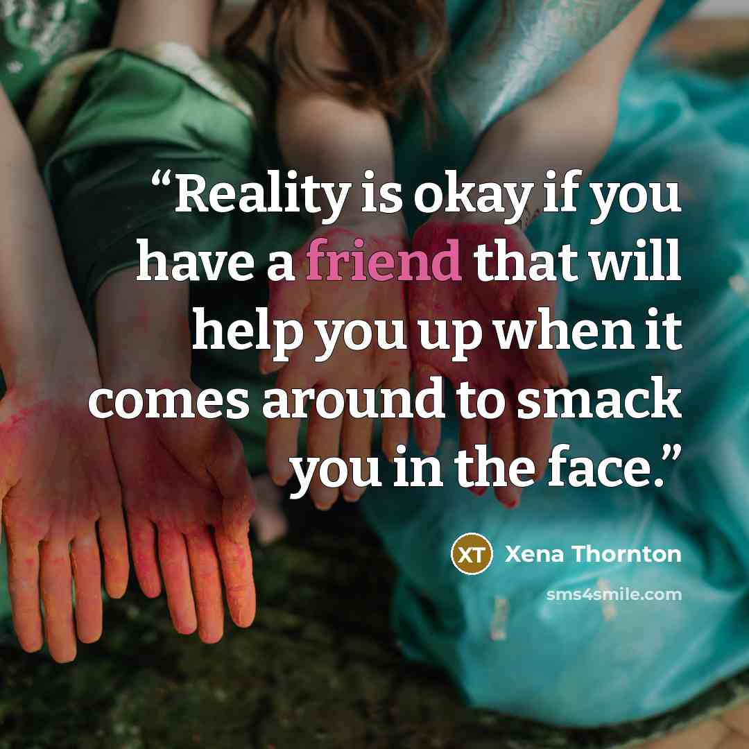 “Reality is okay if you have a friend that will help you up when it comes around to smack you in the face.” quote by Xena Thornton