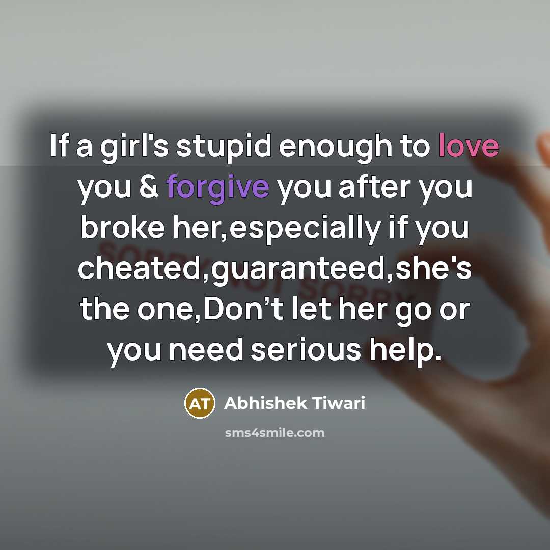 “If a girl's stupid enough to love you & forgive you after you broke her,especially if you cheated,guaranteed,she's the one,Don't let her go or you need serious help.” quote by Abhishek Tiwari