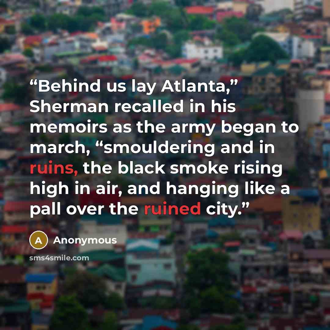 “Behind us lay Atlanta,” Sherman recalled in his memoirs as the army began to march, “smouldering and in ruins, the black smoke rising high in air, and hanging like a pall over the ruined city.” quote by Anonymous