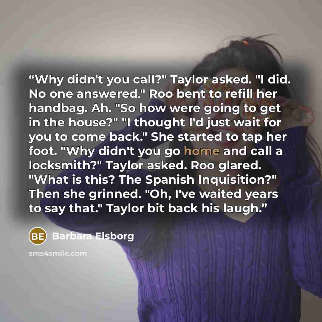 “Why didn't you call?" Taylor asked. "I did. No one answered." Roo bent to refill her handbag. Ah. "So how were going to get in the house?" "I thought I'd just wait for you to come back." She started to tap her foot. "Why didn't you go home and call a locksmith?" Taylor asked. Roo glared. "What is…” quote by Barbara Elsborg