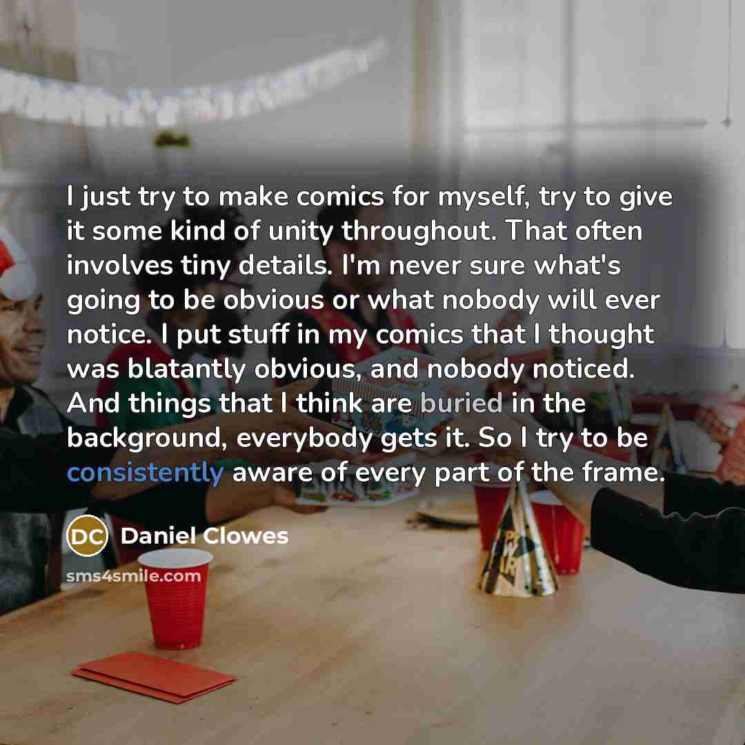 “I just try to make comics for myself, try to give it some kind of unity throughout. That often involves tiny details. I'm never sure what's going to be obvious or what nobody will ever notice. I put stuff in my comics that I thought was blatantly obvious, and nobody noticed. And things that I…” quote by Daniel Clowes