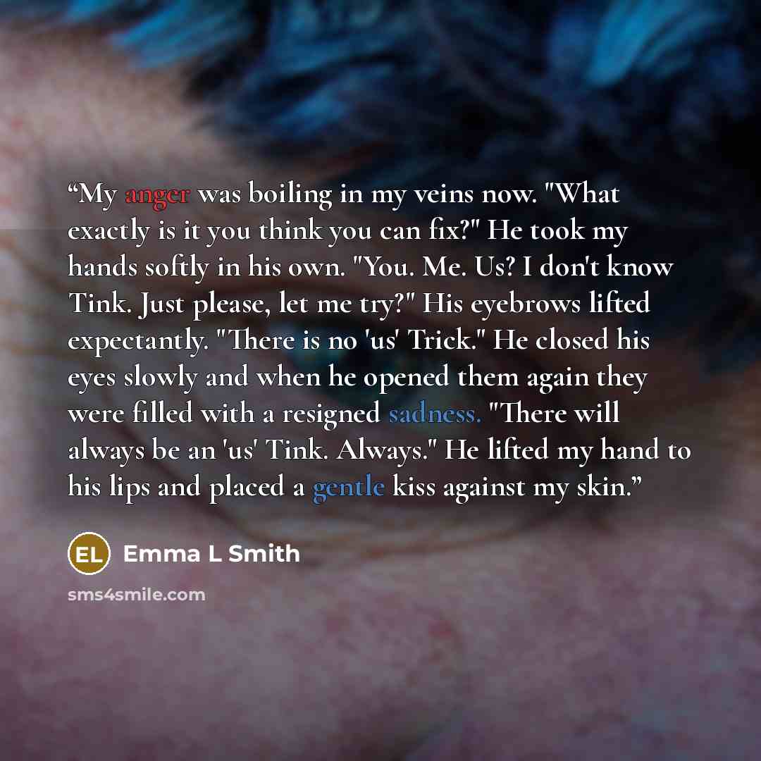 “My anger was boiling in my veins now. "What exactly is it you think you can fix?" He took my hands softly in his own. "You. Me. Us? I don't know Tink. Just please, let me try?" His eyebrows lifted expectantly. "There is no 'us' Trick." He closed his eyes slowly and when he opened them again they…” quote by Emma L Smith