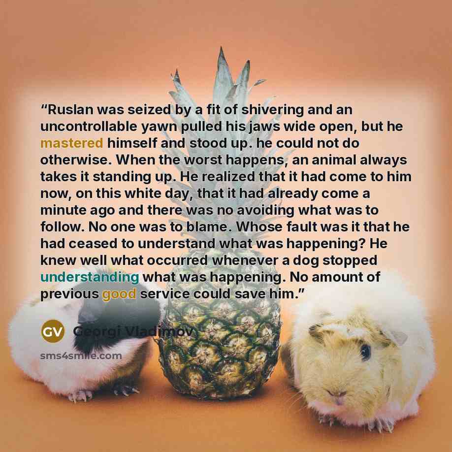 “Ruslan was seized by a fit of shivering and an uncontrollable yawn pulled his jaws wide open, but he mastered himself and stood up. he could not do otherwise. When the worst happens, an animal always takes it standing up. He realized that it had come to him now, on this white day, that it had…” quote by Georgi Vladimov