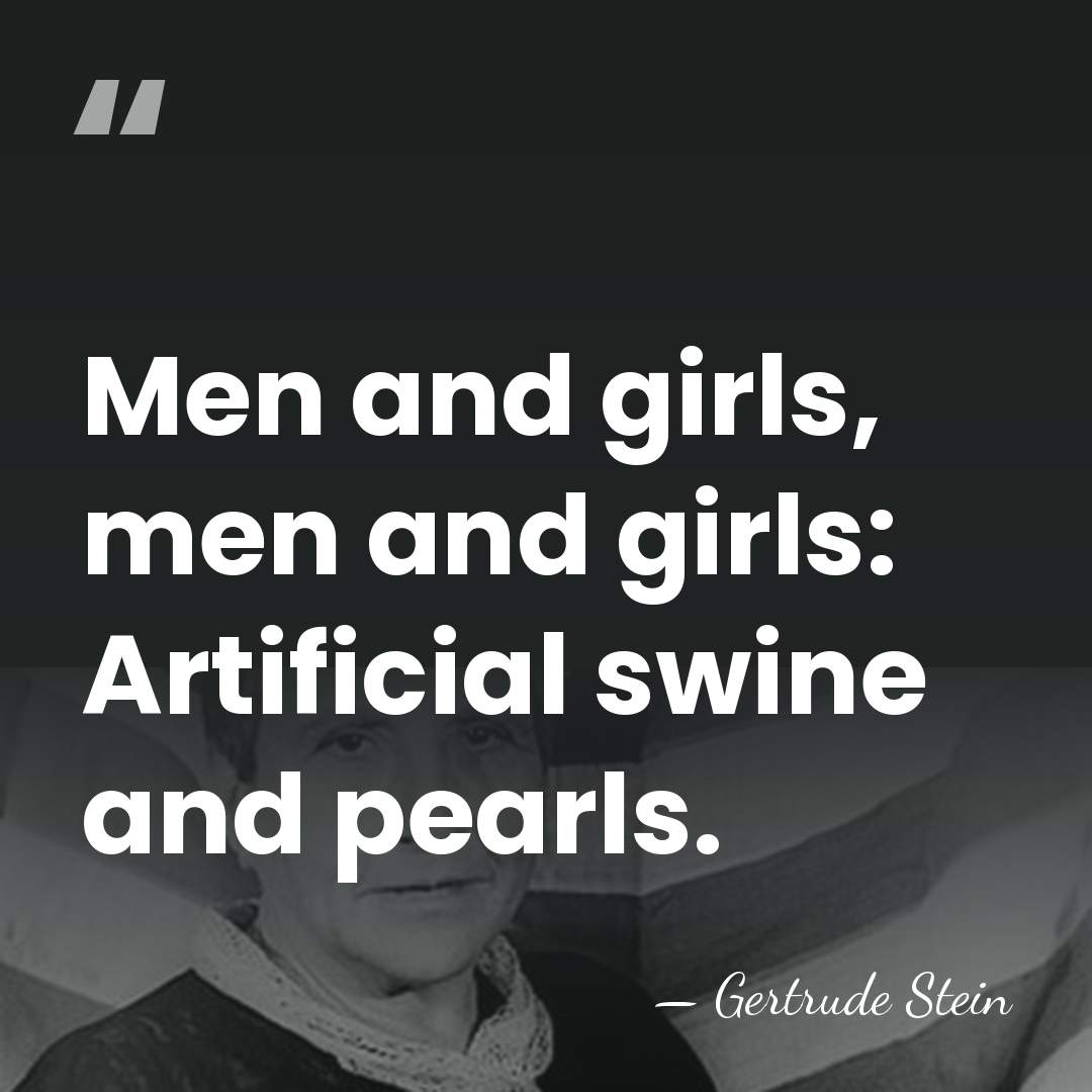 Men and girls, men and girls: Artificial swine and pearls. - Gertrude Stein