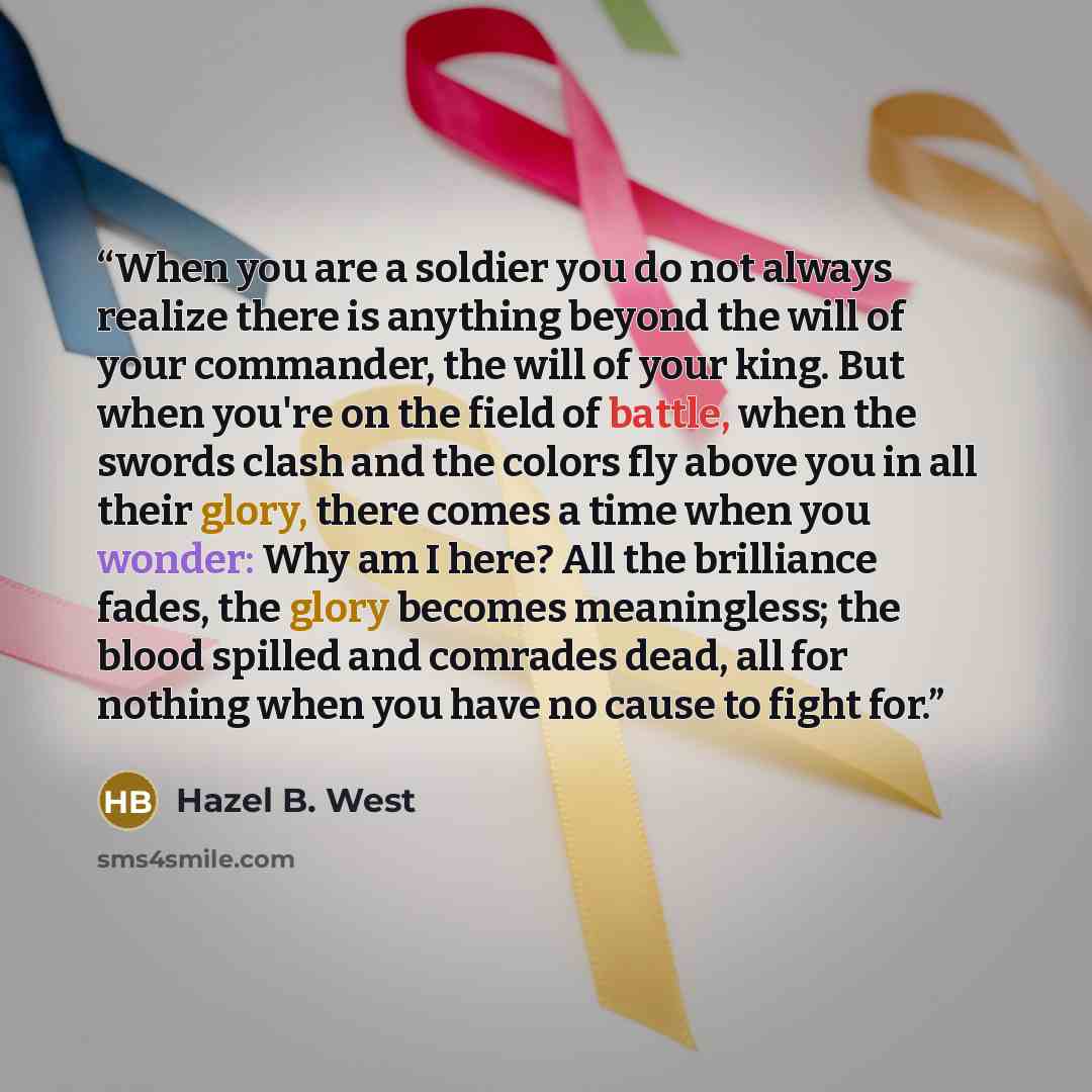 “When you are a soldier you do not always realize there is anything beyond the will of your commander, the will of your king. But when you're on the field of battle, when the swords clash and the colors fly above you in all their glory, there comes a time when you wonder: Why am I here? All the…” quote by Hazel B. West