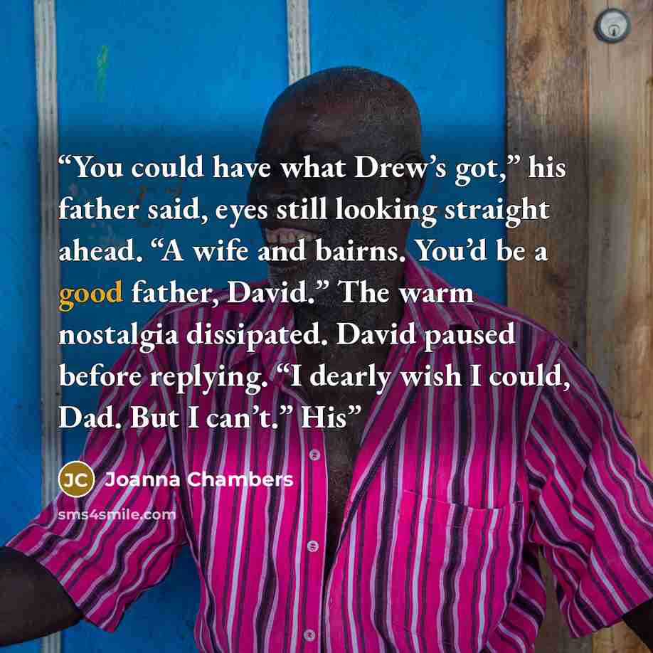 “You could have what Drew’s got,” his father said, eyes still looking straight ahead. “A wife and bairns. You’d be a good father, David.” The warm nostalgia dissipated. David paused before replying. “I dearly wish I could, Dad. But I can’t.” His” quote by Joanna Chambers