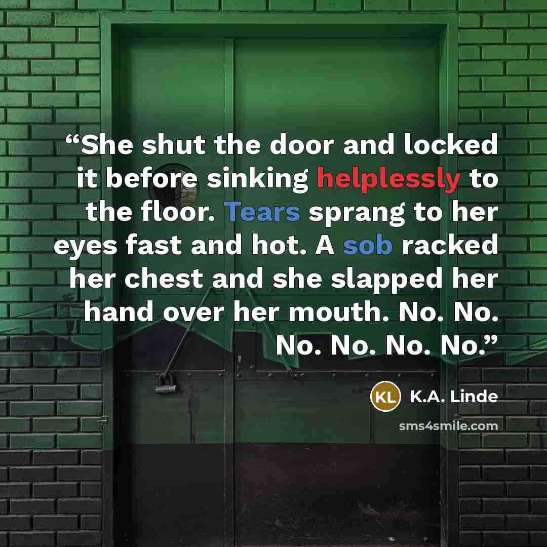 “She shut the door and locked it before sinking helplessly to the floor. Tears sprang to her eyes fast and hot. A sob racked her chest and she slapped her hand over her mouth. No. No. No. No. No. No.” quote by K.A. Linde