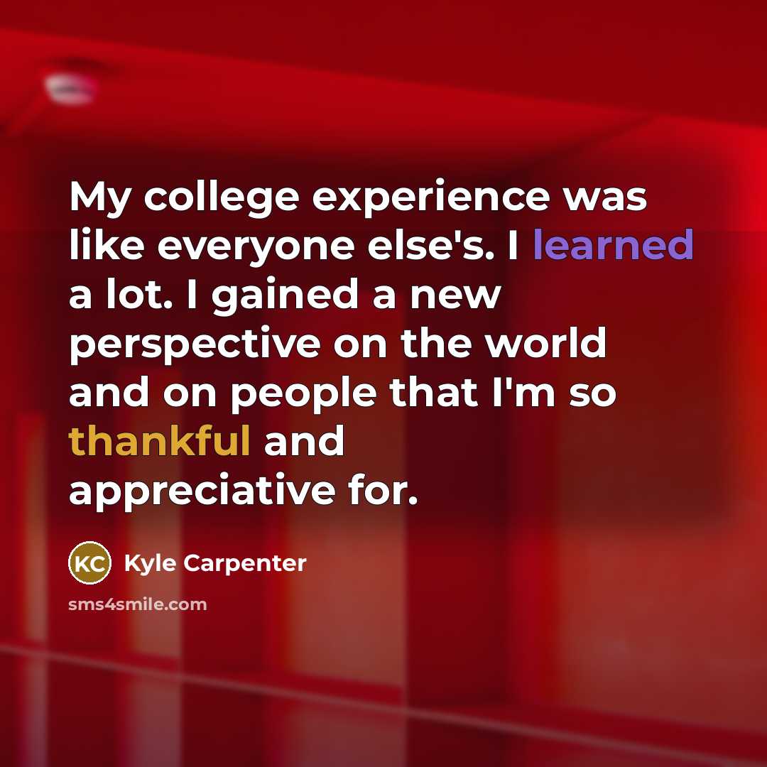 “My college experience was like everyone else's. I learned a lot. I gained a new perspective on the world and on people that I'm so thankful and appreciative for.” quote by Kyle Carpenter
