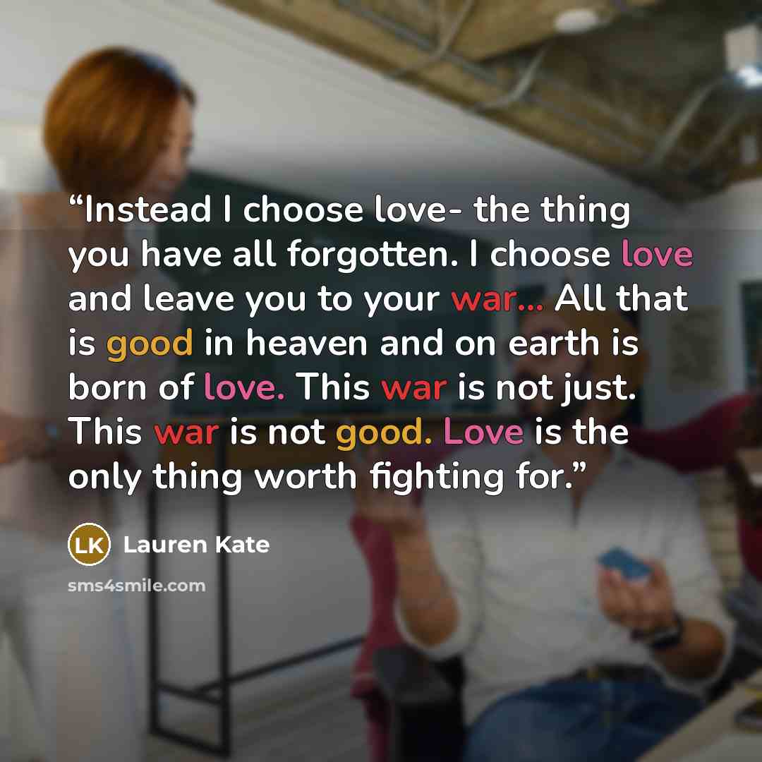 “Instead I choose love- the thing you have all forgotten. I choose love and leave you to your war... All that is good in heaven and on earth is born of love. This war is not just. This war is not good. Love is the only thing worth fighting for.” quote by Lauren Kate