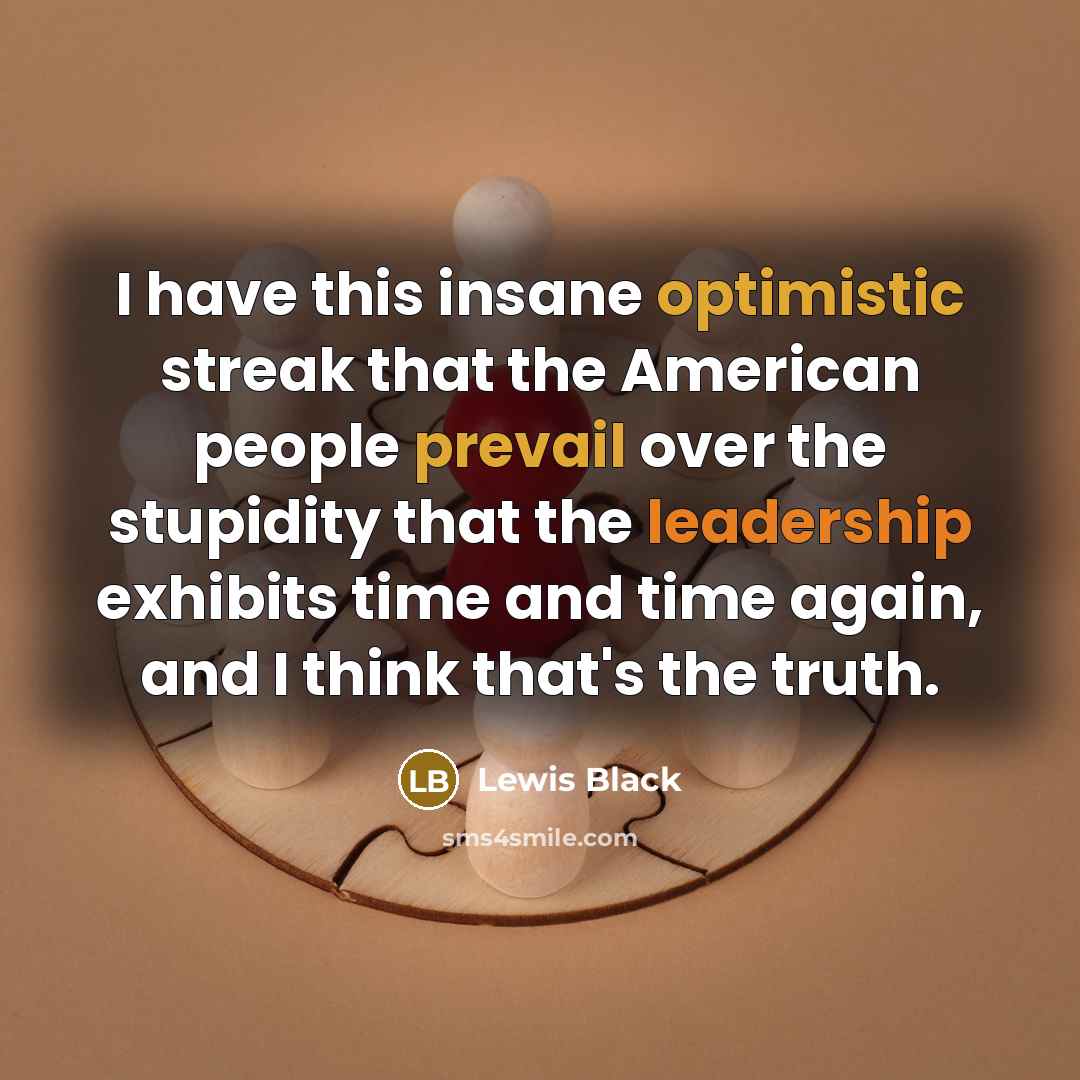 “I have this insane optimistic streak that the American people prevail over the stupidity that the leadership exhibits time and time again, and I think that's the truth.” quote by Lewis Black