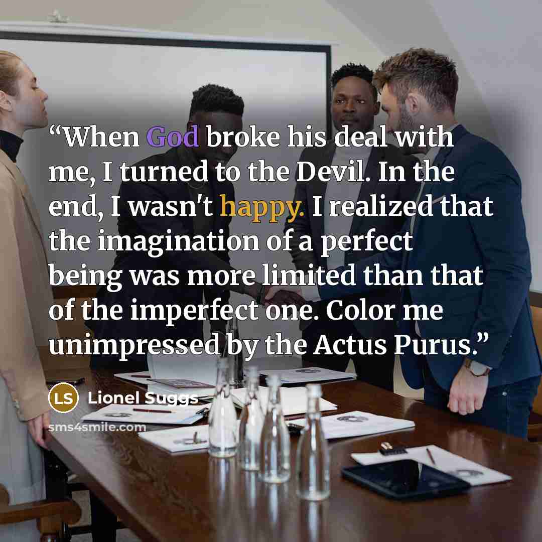 “When God broke his deal with me, I turned to the Devil. In the end, I wasn't happy. I realized that the imagination of a perfect being was more limited than that of the imperfect one. Color me unimpressed by the Actus Purus.” quote by Lionel Suggs